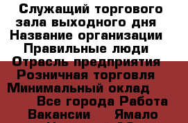 Служащий торгового зала выходного дня › Название организации ­ Правильные люди › Отрасль предприятия ­ Розничная торговля › Минимальный оклад ­ 30 000 - Все города Работа » Вакансии   . Ямало-Ненецкий АО